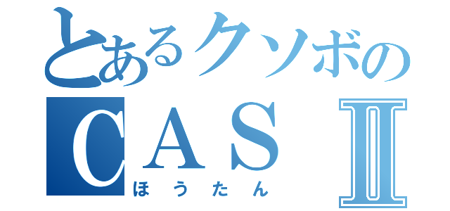 とあるクソボのＣＡＳⅡ（ほうたん）