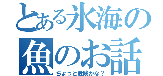 とある氷海の魚のお話（ちょっと危険かな？）