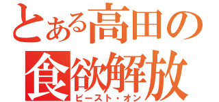 とある高田の食欲解放（ビースト・オン）