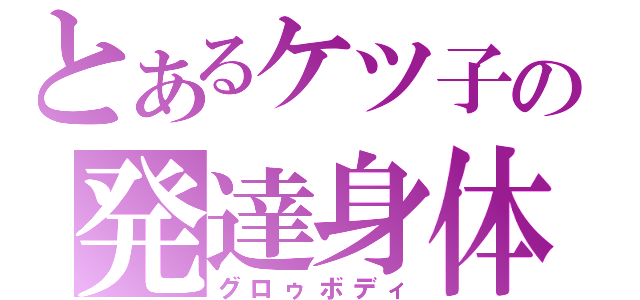 とあるケツ子の発達身体（グロゥボディ）