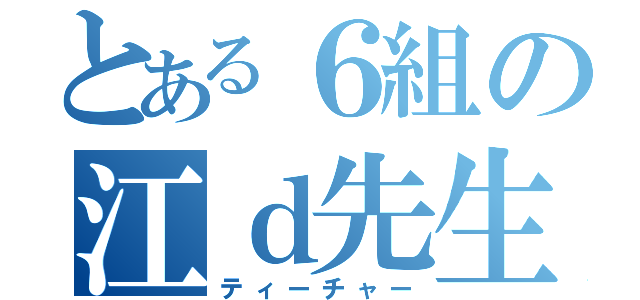 とある６組の江ｄ先生（ティーチャー）