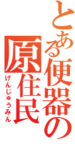 とある便器の原住民（げんじゅうみん）