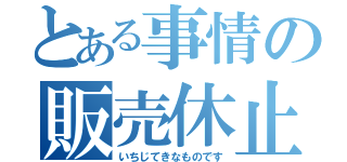 とある事情の販売休止（いちじてきなものです）