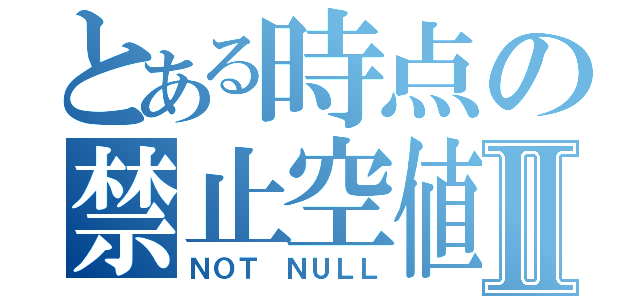 とある時点の禁止空値Ⅱ（ＮＯＴ ＮＵＬＬ）