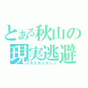 とある秋山の現実逃避（モエモエキュン）