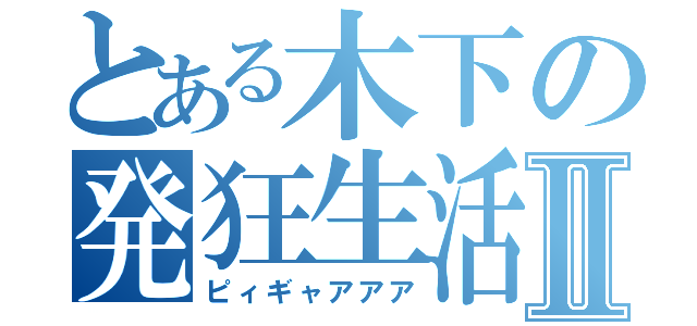 とある木下の発狂生活Ⅱ（ピィギャアアア）