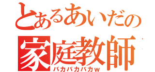 とあるあいだの家庭教師（バカバカバカｗ）