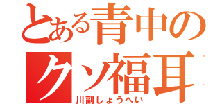 とある青中のクソ福耳（川副しょうへい）