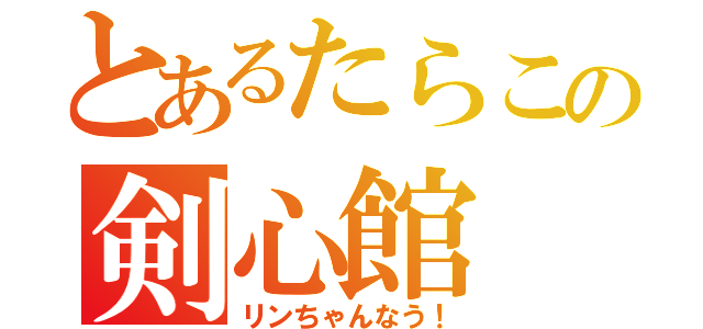 とあるたらこの剣心館（リンちゃんなう！）