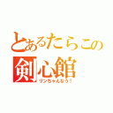 とあるたらこの剣心館（リンちゃんなう！）