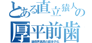 とある直立猿人の厚平前歯（猿奇声異民の超多子化）