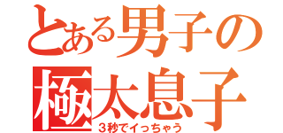 とある男子の極太息子（３秒でイっちゃう）