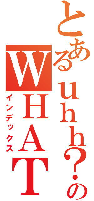 とあるｕｈｈ？のＷＨＡＴ？（インデックス）