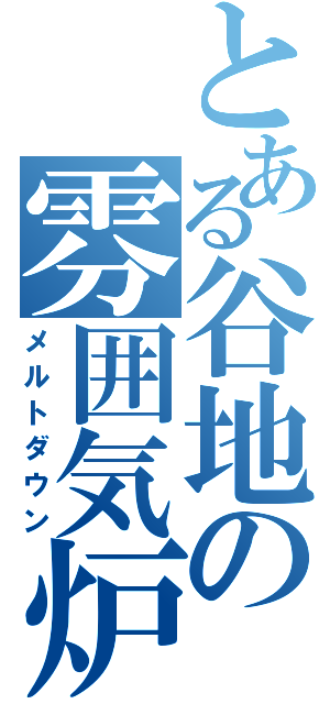 とある谷地の雰囲気炉（メルトダウン）