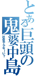 とある巨頭の鬼婆中島（社会やらな～い？）