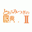 とあるみつぎの脱糞Ⅱ（の臭さ）