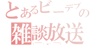 とあるビーデブの雑談放送（（￣￣￣￣ ・　ω　・ ￣￣￣￣））