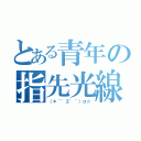 とある青年の指先光線（（＊｀゜３゜´）σ☆）