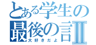 とある学生の最後の言葉Ⅱ（大好きだよ）