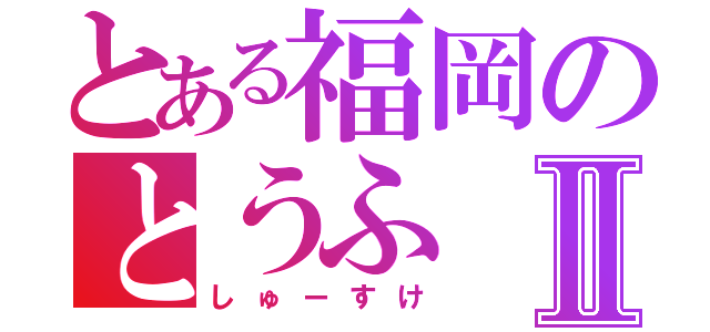 とある福岡のとうふⅡ（しゅーすけ）