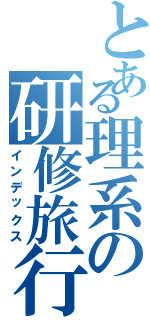 とある理系の研修旅行（インデックス）