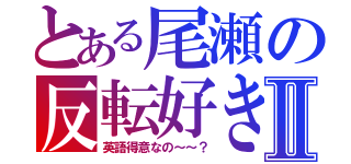 とある尾瀬の反転好きⅡ（英語得意なの～～？）