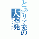 とあるリア充の大爆発（ビッグバン）