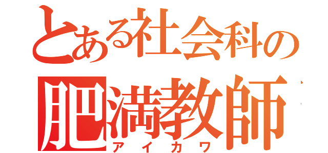 とある社会科の肥満教師（ア　イ　カ　ワ）