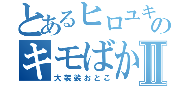 とあるヒロユキのキモばかⅡ（大袈裟おとこ）