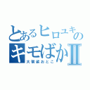 とあるヒロユキのキモばかⅡ（大袈裟おとこ）