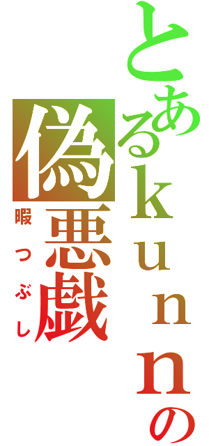 とあるｋｕｎｎｂａｋｏの偽悪戯（暇つぶし）