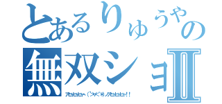 とあるりゅうや の無双ショーⅡ（アヒャヒャヒャヽ（´＞∀＜｀＊）ノアヒャヒャヒャ！！）