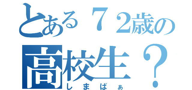 とある７２歳の高校生？（しまばぁ）