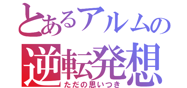 とあるアルムの逆転発想（ただの思いつき）