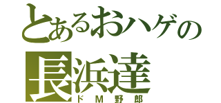 とあるおハゲの長浜達（ドＭ野郎）