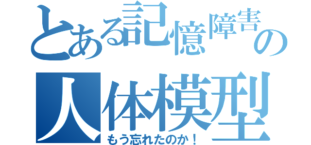 とある記憶障害の人体模型（もう忘れたのか！）