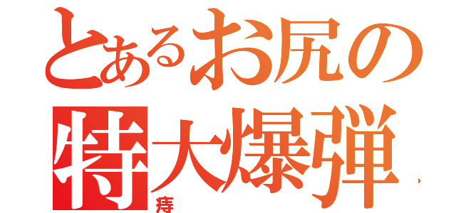 とあるお尻の特大爆弾（痔）