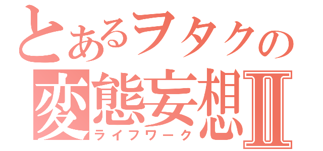 とあるヲタクの変態妄想Ⅱ（ライフワーク）