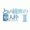 とある綾鷹の廃人枠Ⅱ（ＧＴＡＣＡＳ）