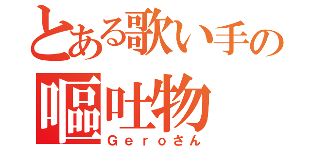 とある歌い手の嘔吐物（Ｇｅｒｏさん）