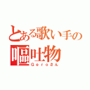 とある歌い手の嘔吐物（Ｇｅｒｏさん）