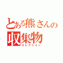 とある熊さんの収集物（コレクション）