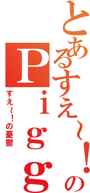 とあるすえ～！のＰｉｇｇＢｌｏｇ（すえ～！の憂鬱）