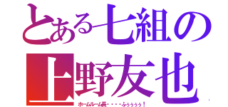 とある七組の上野友也（ホームルーム長・・・・ふぅぅぅぅ！）