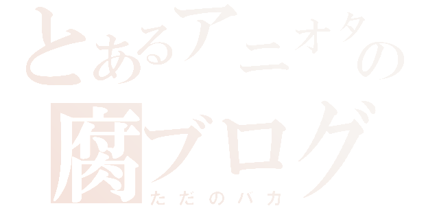 とあるアニオタの腐ブログ（ただのバカ）