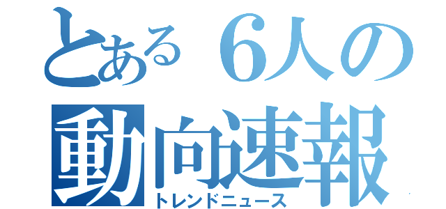 とある６人の動向速報（トレンドニュース）