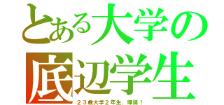 とある大学の底辺学生（２３歳大学２年生、爆誕！）