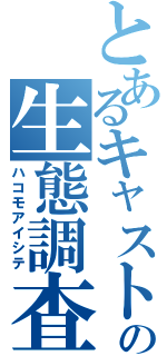 とあるキャストの生態調査（ハコモアイシテ）