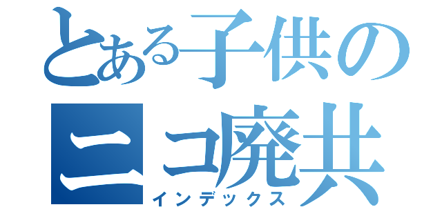 とある子供のニコ廃共（インデックス）