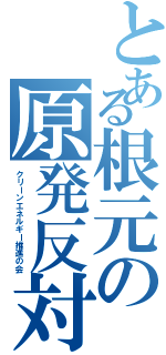 とある根元の原発反対（クリーンエネルギー推進の会）